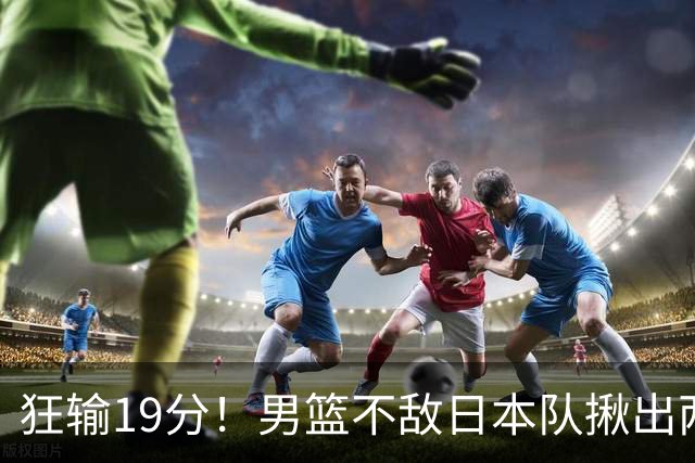 狂输19分！男篮不敌日本队揪出两大“罪臣”，郭士强太想念赵睿