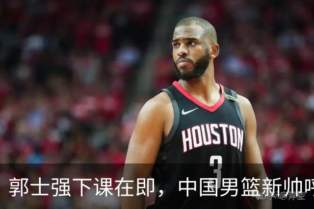 郭士强下课在即，中国男篮新帅呼声最高的三位本土教头